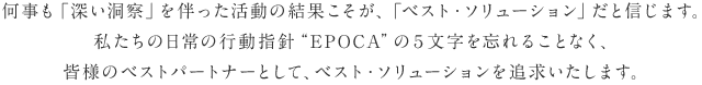 何事も「深い洞察」を伴った活動の結果こそが、「ベスト・ソリューション」だと信じます。私たちの日常の行動指針”EPOCA”の５文字を忘れることなく、皆様のベストパートナーとして、ベスト・ソリューションを追求いたします。