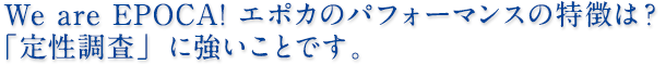 We are EPOCA! エポカのパフォーマンスの特徴は？「定性調査」に強いことです。